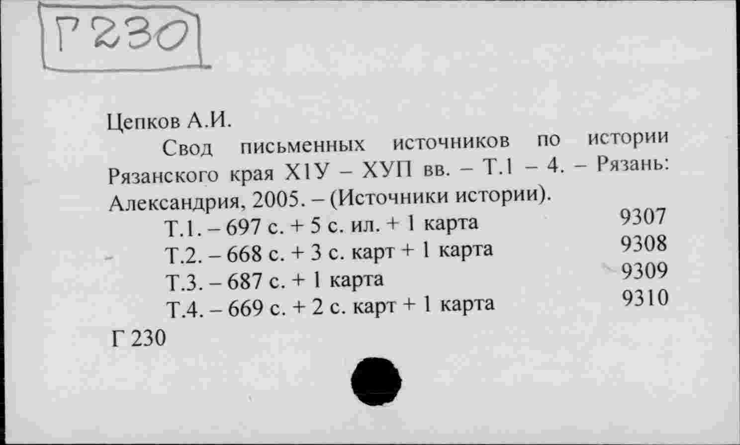 ﻿Цепков А.И.
Свод письменных источников по истории Рязанского края XIУ — ХУП вв. — Т.1 — 4. — Рязань. Александрия, 2005. - (Источники истории).
Т.1. - 697 с. +	5	с. ил. + 1	карта	9307
Т.2. - 668 с. +	3	с. карт +	1	карта	9308
Т.З. - 687 с. +	1	карта	9309
Т.4. - 669 с. +	2	с. карт +	1	карта	9310
Г 230